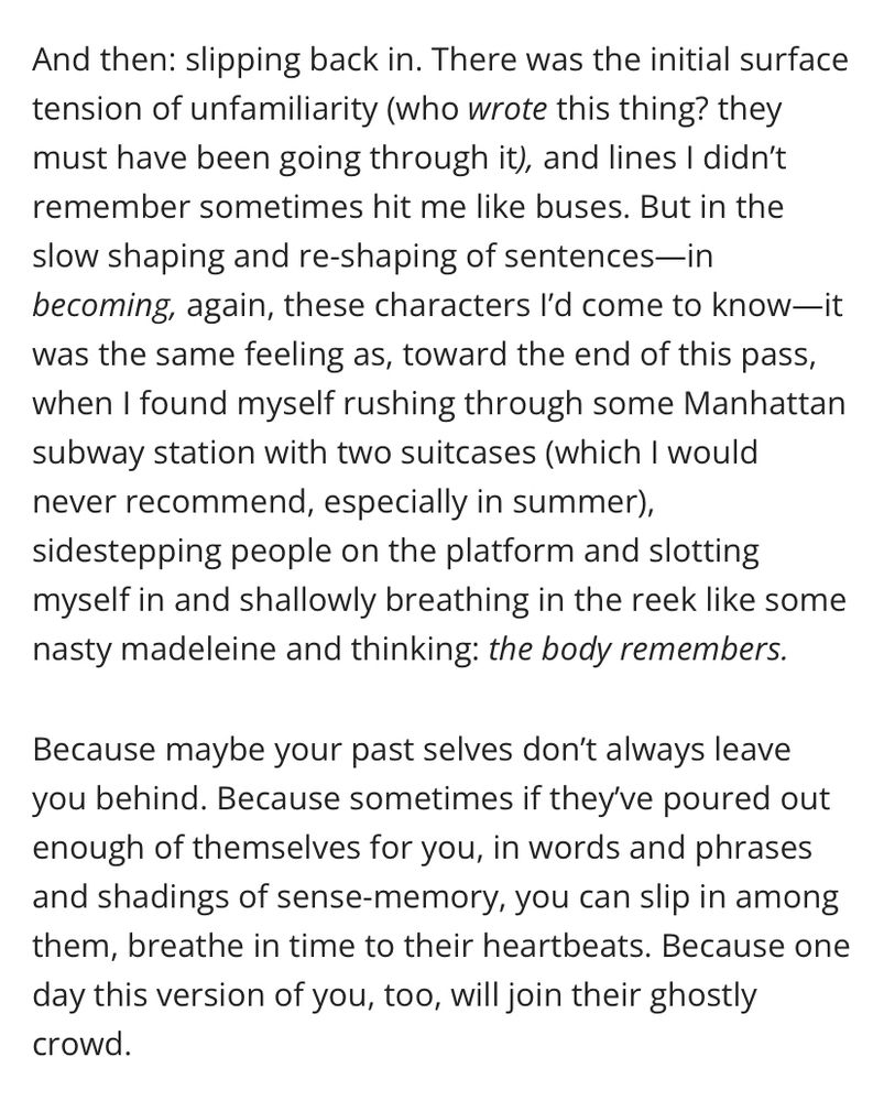 And then: slipping back in. There was the initial surface tension of unfamiliarity (who wrote this thing? they must have been going through it), and lines I didn’t remember sometimes hit me like buses. But in the slow shaping and re-shaping of sentences—in becoming, again, these characters I’d come to know—it was the same feeling as, toward the end of this pass, when I found myself rushing through some Manhattan subway station with two suitcases (which I would never recommend, especially in summer), sidestepping people on the platform and slotting myself in and shallowly breathing in the reek like some nasty madeleine and thinking: the body remembers.
Because maybe your past selves don’t always leave you behind. Because sometimes if they’ve poured out enough of themselves for you, in words and phrases and shadings of sense-memory, you can slip in among them, breathe in time to their heartbeats. Because one day this version of you, too, will join their ghostly crowd.