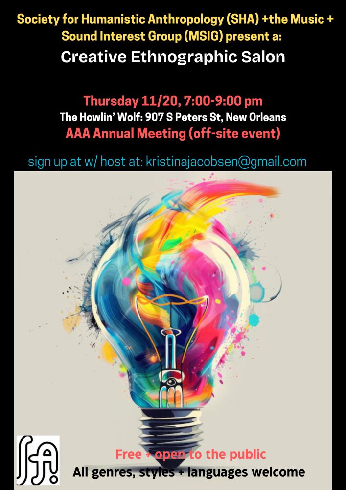 Society for Humanistic Anthropology (SHA)+the Music + Sound Interest Group (MSIG) present a:

Creative Ethnographic Salon
Thursday, November 20, 7-9 PM
The Howlin' Wolf
907 S. Peters St., New Orleans
AAA Annual Meeting (off-site event)
Sign up with host by email: kristinajacobsen@gmail.com
Free and open to the public
All genres, styles, and languages welcome

The image on the poster is a lightbulb with swirling, colourful brushstrokes that extend beyond the glass of the bulb