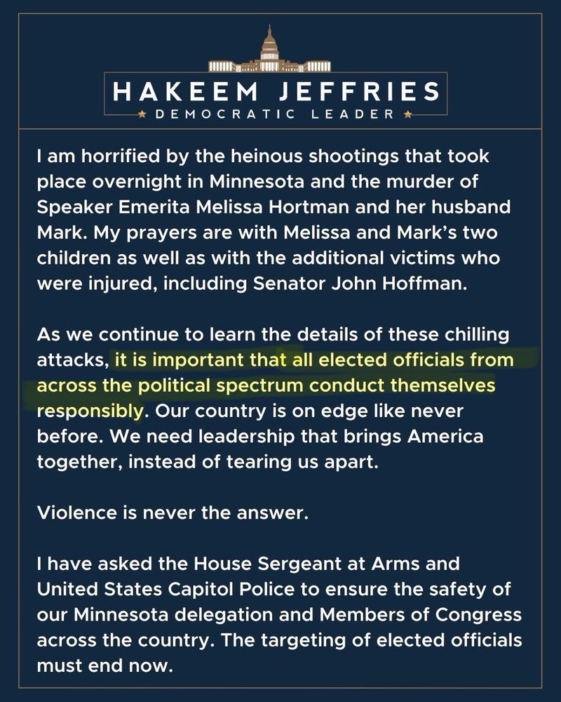 HAKEEM JEFFRIES * DEMOCRATIC LEADER * I am horrified by the heinous shootings that took place overnight in Minnesota and the murder of Speaker Emerita Melissa Hortman and her husband Mark. My prayers are with Melissa and Mark's two children as well as with the additional victims who were injured, including Senator John Hoffman. As we continue to learn the details of these chilling attacks, it is important that all elected officials from across the political spectrum conduct themselves responsibly. Our country is on edge like never before. We need leadership that brings America together, instead of tearing us apart. Violence is never the answer. I have asked the House Sergeant at Arms and United States Capitol Police to ensure the safety of our Minnesota delegation and Members of Congress across the country. The targeting of elected officials must end now.