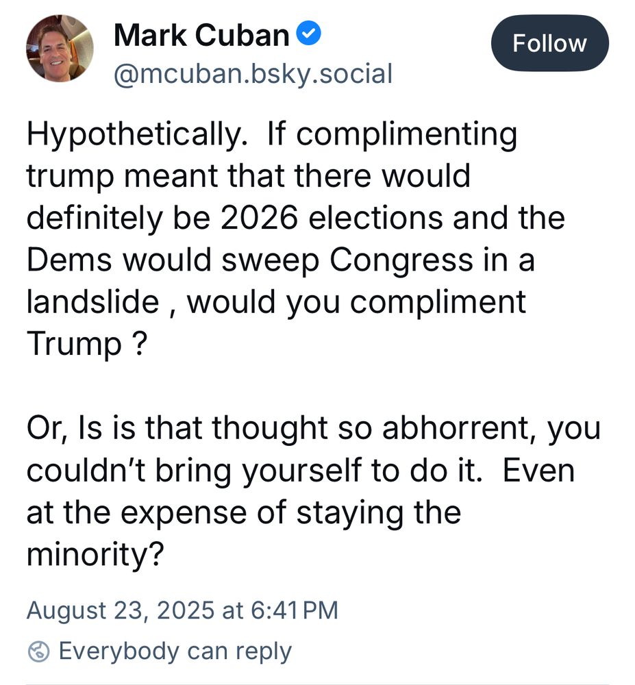 Mark Cuban • @mcuban.bsky.social Follow Hypothetically. If complimenting trump meant that there would definitely be 2026 elections and the Dems would sweep Congress in a landslide, would you compliment Trump? Or, Is is that thought so abhorrent, you couldn't bring yourself to do it. Even at the expense of staying the minority? August 23, 2025 at 6:41 PM @ Everybody can reply