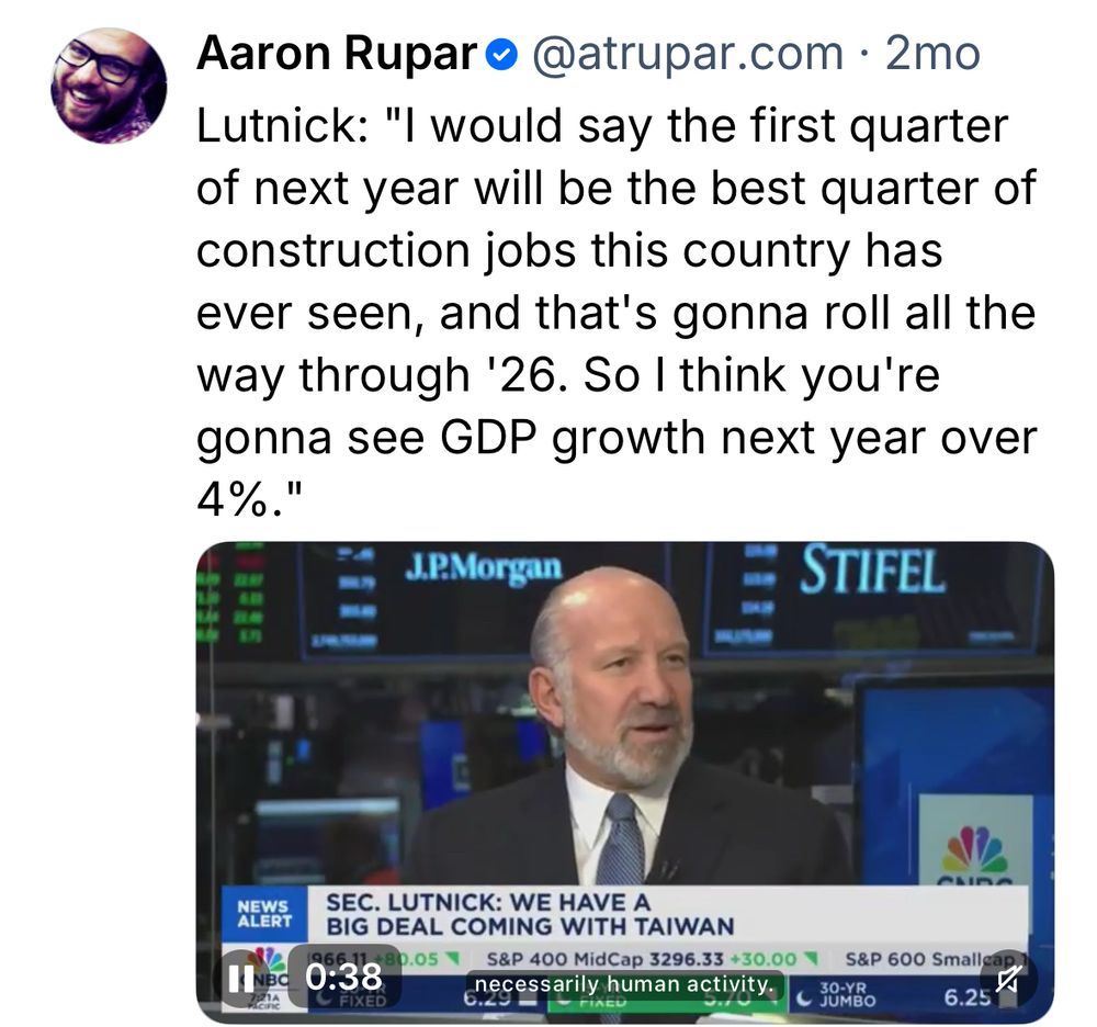 Aaron Rupar@@atrupar.com • 2mo
Lutnick: "I would say the first quarter of next year will be the best quarter of construction jobs this country has ever seen, and that's gonna roll all the way through '26. So I think you're gonna see GDP growth next year over
4%."