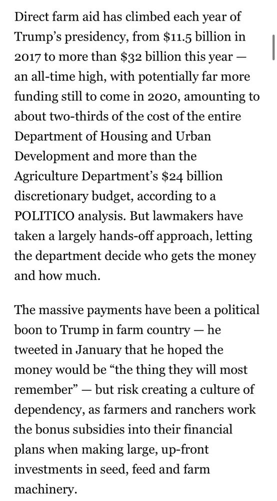 Direct farm aid has climbed each year of Trump's presidency, from $11.5 billion in 2017 to more than $32 billion this year - an all-time high, with potentially far more funding still to come in 2020, amounting to about two-thirds of the cost of the entire Department of Housing and Urban Development and more than the Agriculture Department's $24 billion discretionary budget, according to a POLITICO analysis. But lawmakers have taken a largely hands-off approach, letting the department decide who gets the money and how much.
The massive payments have been a political boon to Trump in farm country - he tweeted in January that he hoped the money would be "the thing they will most remember" - but risk creating a culture of dependency, as farmers and ranchers work the bonus subsidies into their financial plans when making large, up-front investments in seed, feed and farm machinery.