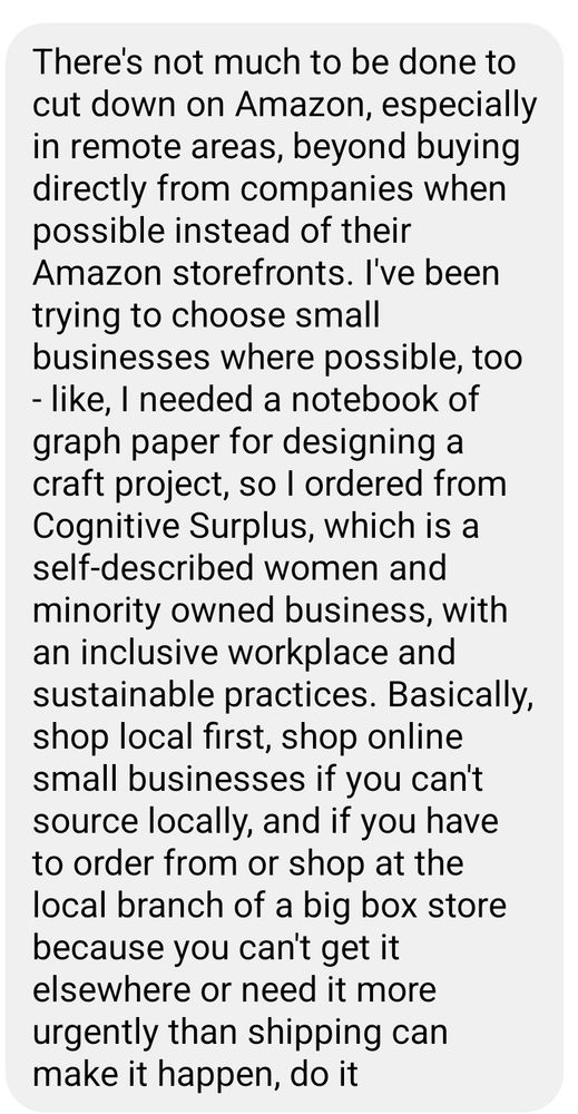 There's not much to be done to cut down on Amazon, especially in remote areas, beyond buying directly from companies when possible instead of their Amazon storefronts. I've been trying to choose small businesses where possible, too - like, I needed a notebook of graph paper for designing a craft project, so I ordered from Cognitive Surplus, which is a self-described women and minority owned business, with an inclusive workplace and sustainable practices. Basically, shop local first, shop online small businesses if you can't source locally, and if you have to order from or shop at the local branch of a big box store because you can't get it elsewhere or need it more urgently than shipping can make it happen, do it