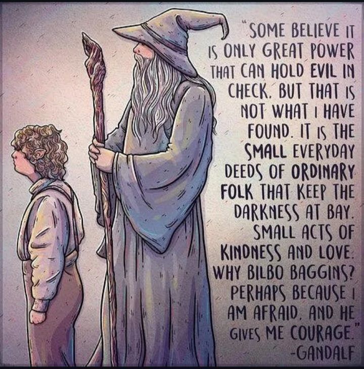 Some believe it is only great power that can hold evil in check. But that is not what I have found. I've found it is the small things, everyday deeds of ordinary folk that keep the darkness at bay. Simple acts of kindness and love. Why Bilbo Baggins? Perhaps because I am afraid and he gives me courage." -Gandalf