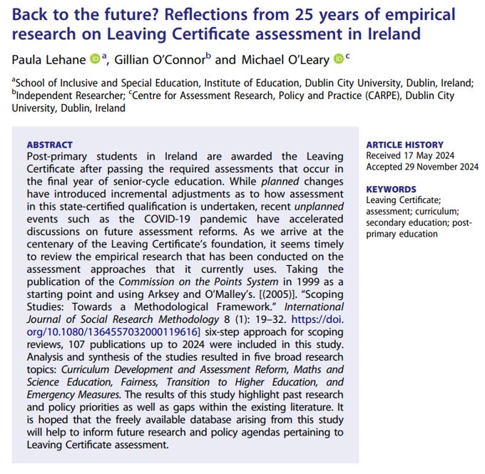 Picture of the paper's abstract which reads:

Post-primary students in Ireland are awarded the Leaving Certificate after passing the required assessments that occur inthe final year of senior-cycle education. While planned changeshave introduced incremental adjustments as to how assessment in this state-certified qualification is undertaken, recent unplanned events such as the COVID-19 pandemic have accelerated discussions on future assessment reforms. As we arrive at the centenary of the Leaving Certificate’s foundation, it seems timelyto review the empirical research that has been conducted on the assessment approaches that it currently uses. Taking the publication of the Commission on the Points System in 1999 as a starting point and using Arksey and O’Malley’s. (2005) six-step approach for scoping reviews, 107 publications up to 2024 were included in this study. Analysis and synthesis of the studies resulted in five broad research topics: Curriculum Development and Assessment Reform, Maths and Science Education, Fairness, Transition to Higher Education, and Emergency Measures. The results of this study highlight past researchand policy priorities as well as gaps within the existing literature. Itis hoped that the freely available database arising from this study will help to inform future research and policy agendas pertaining to Leaving Certificate assessment.

The abstract's title is: Back to the future? Reflections from 25 years of empirical research on Leaving Certificate assessment in Ireland.

It was written by Paula Lehane, Gillian O'Connor and Michael O'Leary