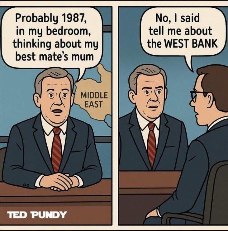 a 2 panel cartoon. 

Panel 1: A guy in a suit sitting at a desk with a map of the Middle East behind him on a screen. He is saying "probably 1987, in my bedroom, thinking about my best mate's mum"

Panel 2: It's panned out to show the interviewer now, and the interviewer says, "No, I said tell me about the WEST BANK"