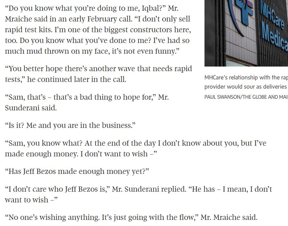 “Do you know what you’re doing to me, Iqbal?” Mr. Mraiche said in an early February call. “I don’t only sell rapid test kits. I’m one of the biggest constructors here, too. Do you know what you’ve done to me? I’ve had so much mud thrown on my face, it’s not even funny.”
“You better hope there’s another wave that needs rapid tests,” he continued later in the call.
“Sam, that’s – that’s a bad thing to hope for,” Mr. Sunderani said.
“Is it? Me and you are in the business.”
“Sam, you know what? At the end of the day I don’t know about you, but I’ve made enough money. I don’t want to wish –”
“Has Jeff Bezos made enough money yet?”
“I don’t care who Jeff Bezos is,” Mr. Sunderani replied. “He has – I mean, I don’t want to wish –”
“No one’s wishing anything. It’s just going with the flow,” Mr. Mraiche said.