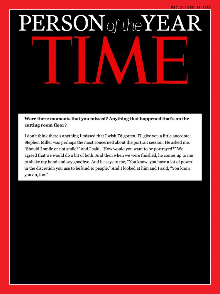 A mocked up Time Person of the Year cover with the post below embedded.

"Were there moments that you missed? Anything that happened that's on the
cutting room floor?
I don't think there's anything I missed that I wish I'd gotten. I'll give you a little anecdote:
Stephen Miller was perhaps the most concerned about the portrait session. He asked me, "Should I smile or not smile?" and I said, "How would you want to be portrayed?" We agreed that we would do a bit of both. And then when we were finished, he comes up to me to shake my hand and say goodbye. And he says to me, "You know, you have a lot of power in the discretion you use to be kind to people." And I looked at him and I said, "You know,
you do, too.""