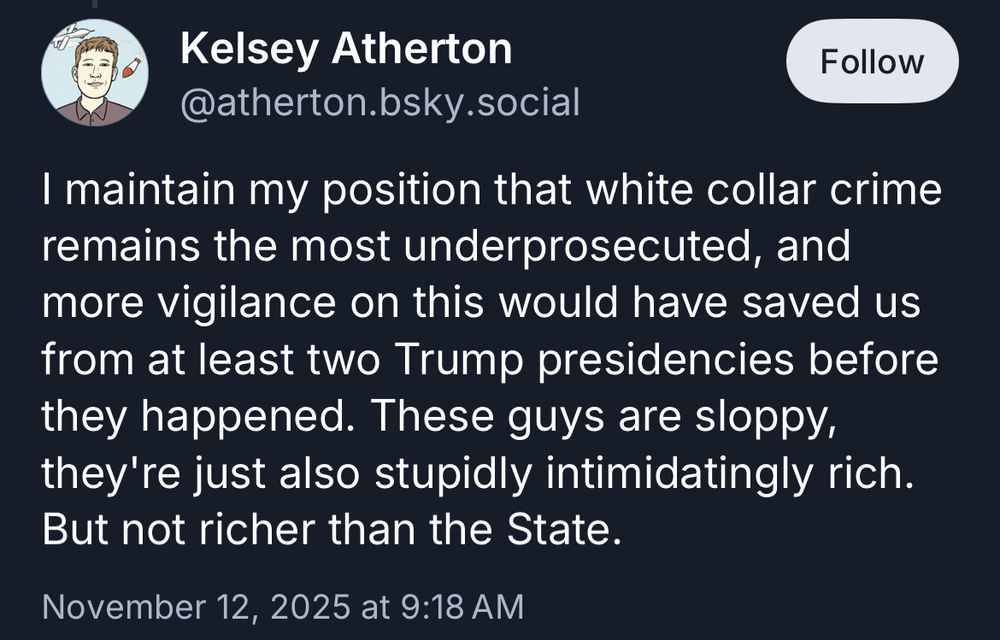 Kelsey Atherton @atherton.bsky.social
Follow
I maintain my position that white collar crime remains the most underprosecuted, and more vigilance on this would have saved us from at least two Trump presidencies before they happened. These guys are sloppy, they're just also stupidly intimidatingly rich.
But not richer than the State.
November 12, 2025 at 9:18 AM