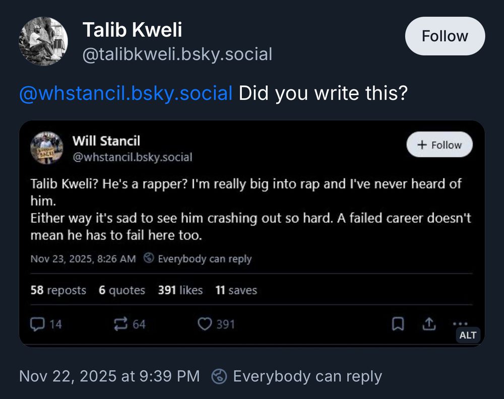 Talib Kweli @talibkweli.bsky.social
@whstancil.bsky.social Did you write this?

[screenshot:
Will Stancil
+ Follow
@whstancil.bsky.social
Talib Kweli? He's a rapper? I'm really big into rap and I've never heard of him.
Either way it's sad to see him crashing out so hard. A failed career doesn't mean he has to fail here too.
Nov 23, 2025, 8:26 AM ® Everybody can reply]