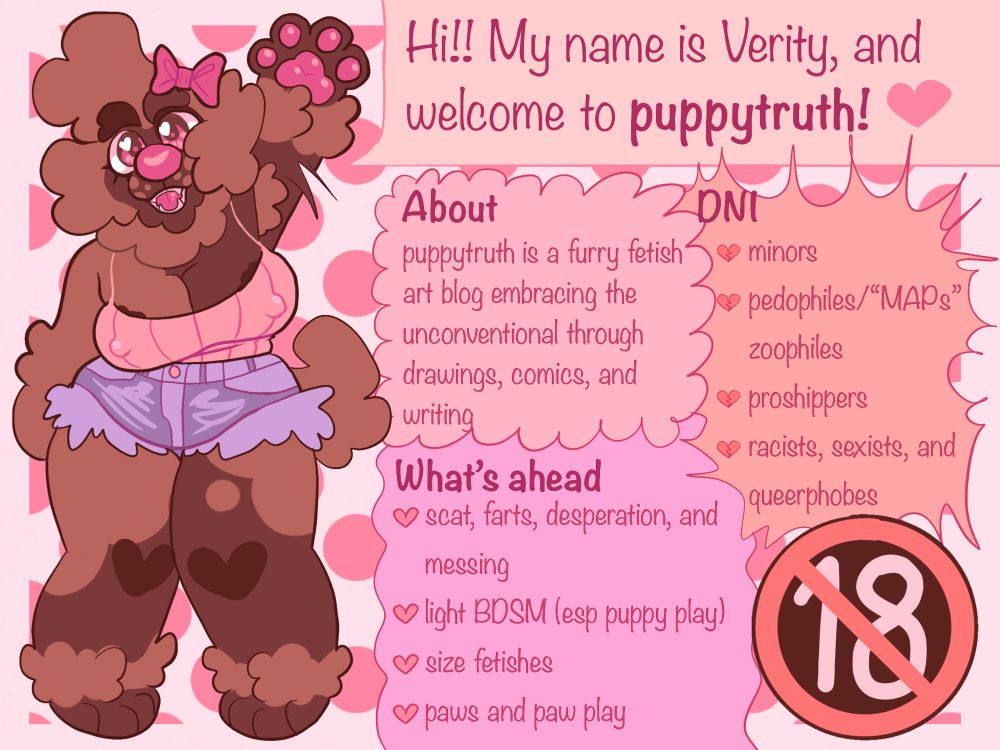 Hi!! My name is Verity, and welcome to puppytruth!
ABOUT
puppytruth is a furry fetish art blog embracing the unconventional through drawings, comics, and writing
WHAT’S AHEAD
•scat, farts, desperation, and messing
•light BDSM (esp puppy play)
•size fetishes 
•paws and paw play
DNI
•minors 
•pedophiles/"MAPs"
•zoophiles
•proshippers
•racists, sexists, and queerphobes