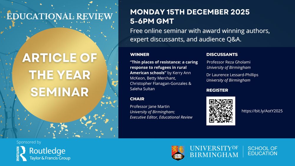 Educational Review Article of the Year Award announcement. Monday 15th December, 5-6pm GMT. Winner: "Thin places of resistance: a caring response to refugees in rural American schools" by Kerry Ann McKeon, Betty Merchant, Christopher Flanagan-Gonzales & Saleha Sultan. Discussants: Reza Gholami, University of Birmingham; Laurence Lessard-Phillips, University of Birmingham. Chair: Jane Martin, University of Birmingham, Executive Editor, Educational Review. Sponsored by Routledge. Event webpage and registration: https:bit.ly/AotY2025
