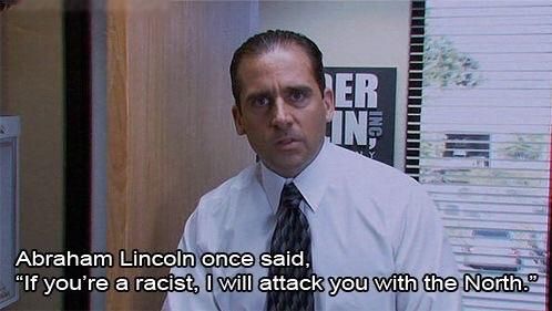 Michael Scott, season 1 of THE OFFICE, saying "Abraham Lincoln once said, "If you're a racist, I will attach you with the North."