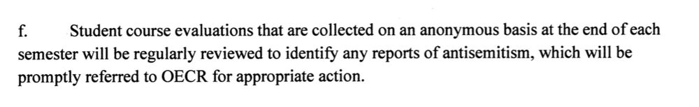 Student course evaluations that are collected on an anonymous basis at the end of each semester will be regularly reviewed to identify any reports of antisemitism, which will be
promptly referred to OECR for appropriate action.