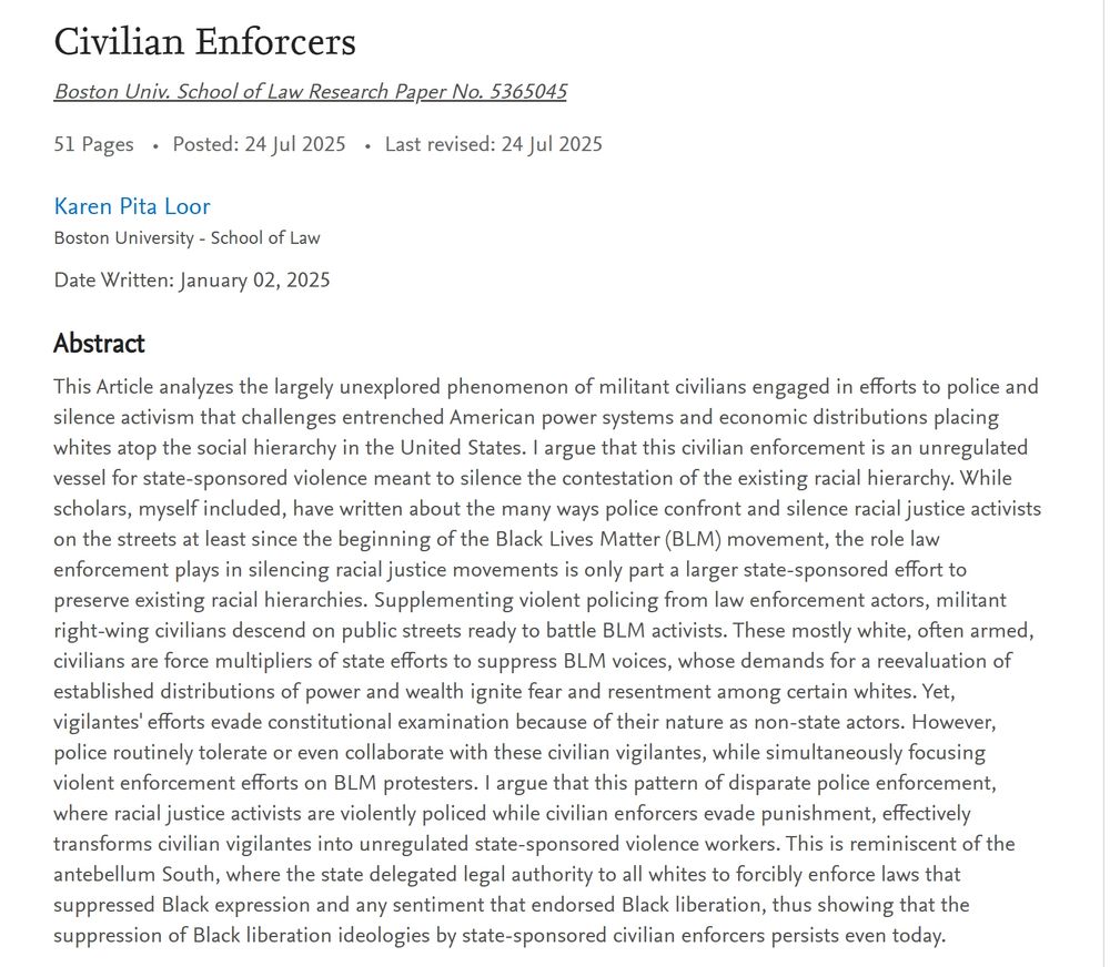Civilian Enforcers
Boston Univ. School of Law Research Paper No. 5365045

51 Pages Posted: 24 Jul 2025 Last revised: 24 Jul 2025
Karen Pita Loor
Boston University - School of Law

Date Written: January 02, 2025

Abstract
This Article analyzes the largely unexplored phenomenon of militant civilians engaged in efforts to police and silence activism that challenges entrenched American power systems and economic distributions placing whites atop the social hierarchy in the United States. I argue that this civilian enforcement is an unregulated vessel for state-sponsored violence meant to silence the contestation of the existing racial hierarchy. While scholars, myself included, have written about the many ways police confront and silence racial justice activists on the streets at least since the beginning of the Black Lives Matter (BLM) movement, the role law enforcement plays in silencing racial justice movements is only part a larger state-sponsored effort to preserve existing racial hierarchies. Supplementing violent policing from law enforcement actors, militant right-wing civilians descend on public streets ready to battle BLM activists. These mostly white, often armed, civilians are force multipliers of state efforts to suppress BLM voices, whose demands for a reevaluation of established distributions of power and wealth ignite fear and resentment among certain whites. Yet, vigilantes' efforts evade constitutional examination because of their nature as non-state actors. However, police routinely tolerate or even collaborate with these civilian vigilantes, while simultaneously focusing violent enforcement efforts on BLM protesters. I argue that this pattern of disparate police enforcement, where racial justice activists are violently policed while civilian enforcers evade punishment, effectively transforms civilian vigilantes into unregulated state-sponsored violence workers. This is reminiscent of the antebellum South, where the state delegated legal authority to …