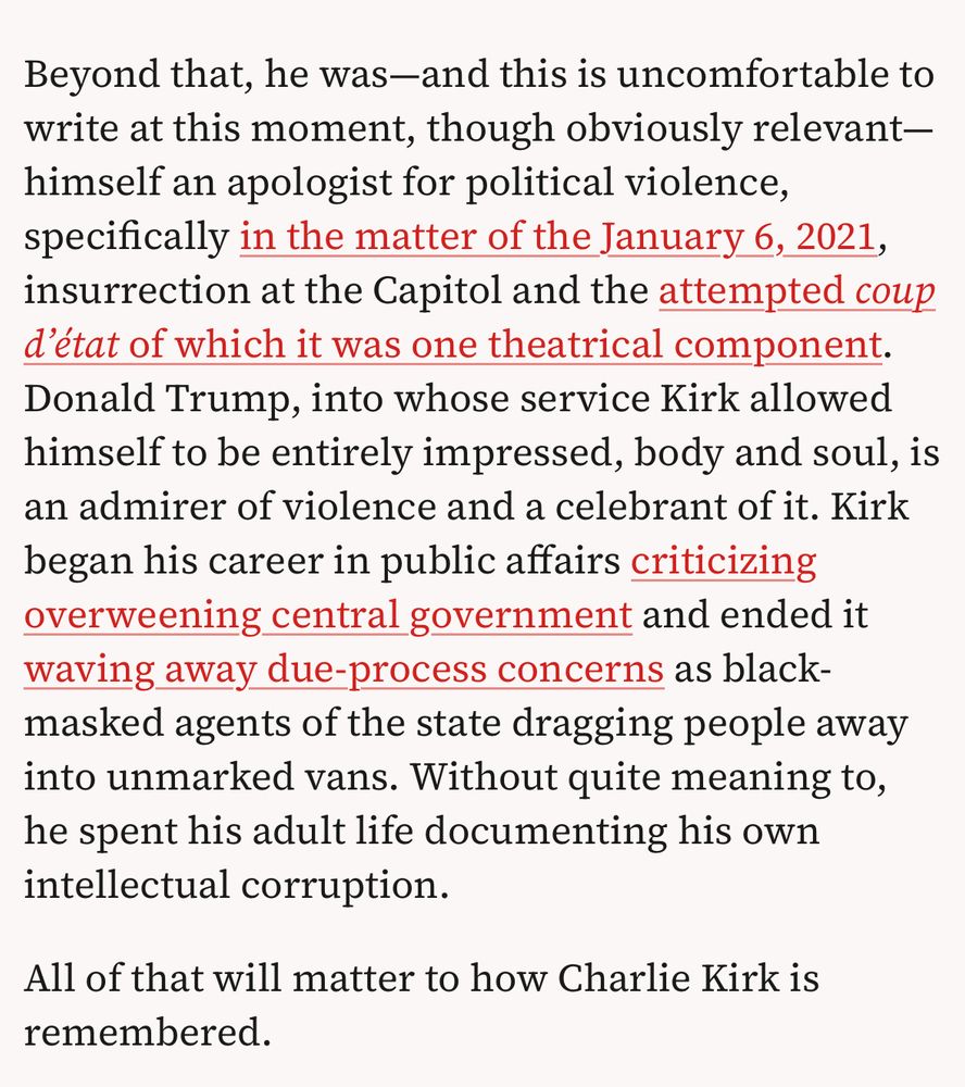 Beyond that, he was-and this is uncomfortable to write at this moment, though obviously relevant- himself an apologist for political violence, specifically in the matter of the January 6, 2021, insurrection at the Capitol and the attempted coup
d'état of which it was one theatrical component. Donald Trump, into whose service Kirk allowed himself to be entirely impressed, body and soul, is an admirer of violence and a celebrant of it. Kirk began his career in public affairs criticizing overweening central government and ended it waving away due-process concerns as black- masked agents of the state dragging people away into unmarked vans. Without quite meaning to, he spent his adult life documenting his own
intellectual corruption. All of that will matter to how Charlie Kirk is
remembered.