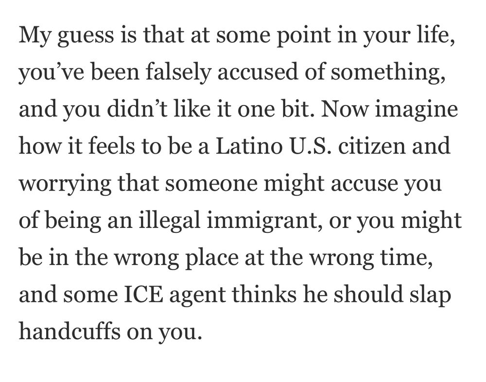 My guess is that at some point in your life, you've been falsely accused of something, and you didn't like it one bit. Now imagine how it feels to be a Latino U.S. citizen and worrying that someone might accuse you of being an illegal immigrant, or you might be in the wrong place at the wrong time, and some ICE agent thinks he should slap
handcuffs on you.