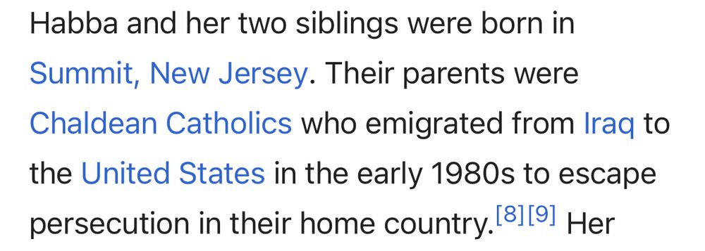 Habba and her two siblings were born in Summit, New Jersey. Their parents were Chaldean Catholics who emigrated from Iraq to the United States in the early 1980s to escape
persecution in their home country.