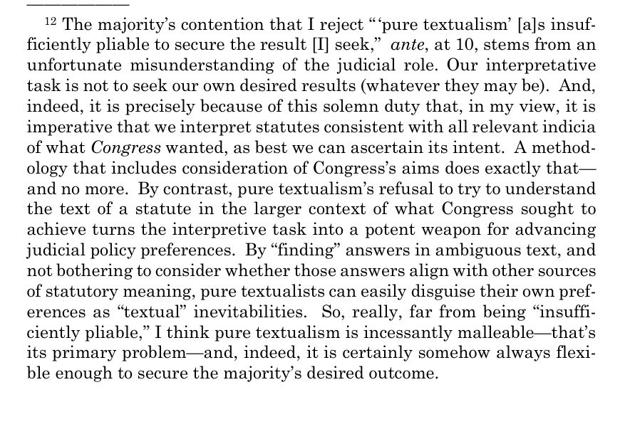 The majority’s contention that I reject “ ‘pure textualism’ [a]s insuf
ficiently pliable to secure the result [I] seek,” ante, at 10, stems from an 
unfortunate misunderstanding of the judicial role. Our interpretative 
task is not to seek our own desired results (whatever they may be).  And, 
indeed, it is precisely because of this solemn duty that, in my view, it is
 imperative that we interpret statutes consistent with all relevant indicia
 of what Congress wanted, as best we can ascertain its intent.  A method
ology that includes consideration of Congress’s aims does exactly that—
 and no more. By contrast, pure textualism’s refusal to try to understand 
the text of a statute in the larger context of what Congress sought to 
achieve turns the interpretive task into a potent weapon for advancing 
judicial policy preferences.  By “finding” answers in ambiguous text, and
 not bothering to consider whether those answers align with other sources 
of statutory meaning, pure textualists can easily disguise their own pref
erences as “textual” inevitabilities.  So, really, far from being “insuffi
ciently pliable,” I think pure textualism is incessantly malleable—that’s
 its primary problem—and, indeed, it is certainly somehow always flexi
ble enough to secure the majority’s desired outcome. 