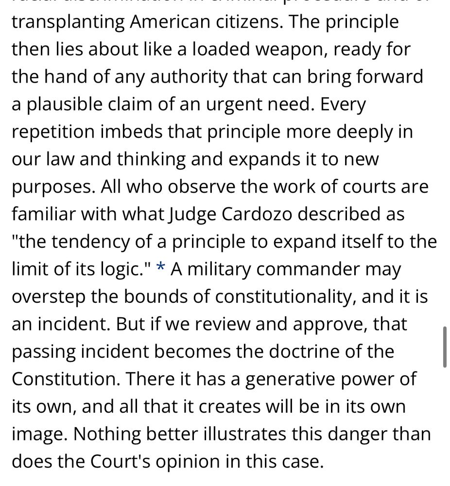 The principle then lies about like a loaded weapon, ready for the hand of any authority that can bring forward a plausible claim of an urgent need. Every repetition imbeds that principle more deeply in our law and thinking and expands it to new purposes. All who observe the work of courts are familiar with what Judge Cardozo described as "the tendency of a principle to expand itself to the limit of its logic." * A military commander may overstep the bounds of constitutionality, and it is an incident. But if we review and approve, that passing incident becomes the doctrine of the Constitution. There it has a generative power of its own, and all that it creates will be in its own image. Nothing better illustrates this danger than does the Court's opinion in this case.
