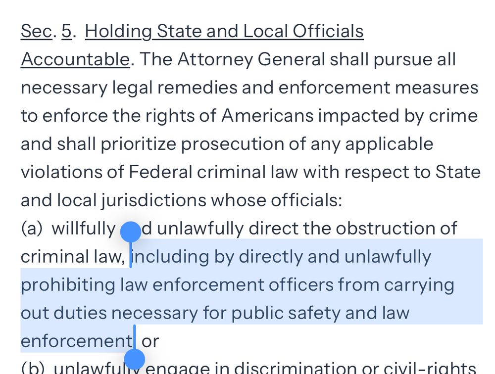 The Attorney General shall pursue all necessary legal remedies and enforcement measures to enforce the rights of Americans impacted by crime and shall prioritize prosecution of any applicable violations of Federal criminal law with respect to State and local jurisdictions whose officials:
(a)  willfully and unlawfully direct the obstruction of criminal law, including by directly and unlawfully prohibiting law enforcement officers from carrying out duties necessary for public safety and law enforcement; or    