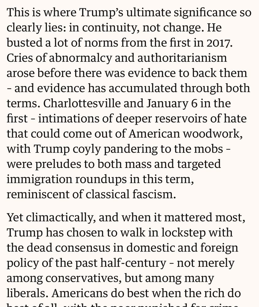Moyn: This is where Trump's ultimate significance so clearly lies: in continuity, not change. He
busted a lot of norms from the first in 2017. Cries of abnormalcy and authoritarianism
arose before there was evidence to back them - and evidence has accumulated through both terms. Charlottesville and January 6 in the first - intimations of deeper reservoirs of hate that could come out of American woodwork, with Trump coyly pandering to the mobs - were preludes to both mass and targeted immigration roundups in this term,
reminiscent of classical fascism. Yet climactically, and when it mattered most, Trump has chosen to walk in lockstep with the dead consensus in domestic and foreign policy of the past half-century - not merely among conservatives, but among many
liberals.