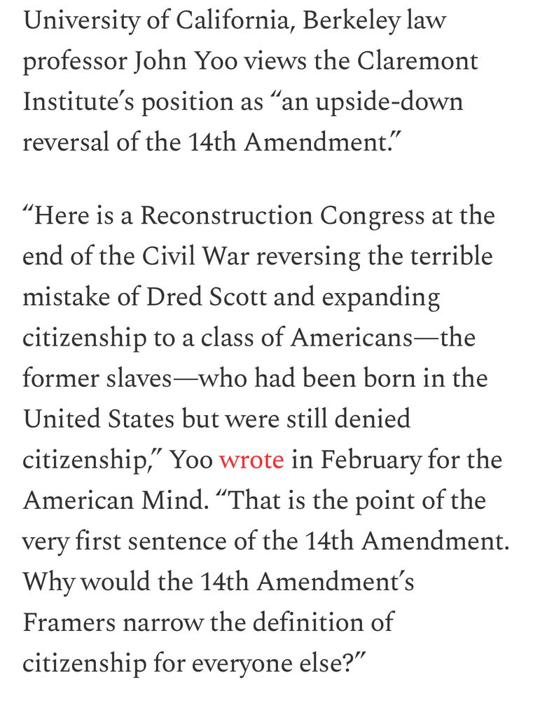 University of California, Berkeley law professor John Yoo views the Claremont Institute's position as "an upside-down
reversal of the 14th Amendment." "Here is a Reconstruction Congress at the end of the Civil War reversing the terrible
mistake of Dred Scott and expanding citizenship to a class of Americans-the
former slaves—who had been born in the United States but were still denied citizenship," Yoo wrote in February for the American Mind. "That is the point of the
very first sentence of the 14th Amendment. Why would the 14th Amendment's Framers narrow the definition of
citizenship for everyone else?"