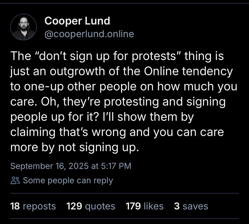 Cooper Lund
@cooperlund.online The "don't sign up for protests" thing is just an outgrowth of the Online tendency to one-up other people on how much you care. Oh, they're protesting and signing people up for it? I'll show them by claiming that's wrong and you can care
more by not signing up.