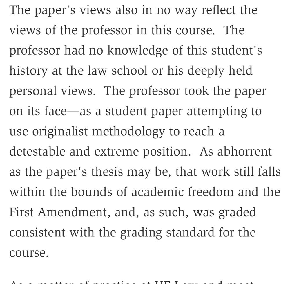 The paper's views also in no way reflect the views of the professor in this course. The professor had no knowledge of this student's history at the law school or his deeply held personal views. The professor took the paper on its face—as a student paper attempting to use originalist methodology to reach a detestable and extreme position. As abhorrent as the paper's thesis may be, that work still falls
within the bounds of academic freedom and the First Amendment, and, as such, was graded
consistent with the grading standard for the
course.