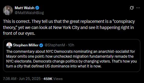 This is correct. They tell us that the great replacement is a "conspiracy theory, yet we can look at New York City and see it happening right in
front of our eyes.
Stephen Miller @ @StephenM • 10h The commentary about NYC Democrats nominating an anarchist-socialist for
Mayor omits one point: how unchecked migration fundamentally remade the NYC electorate. Democrats change politics by changing voters. That's how you
turn a city that defined US dominance into what it is now.