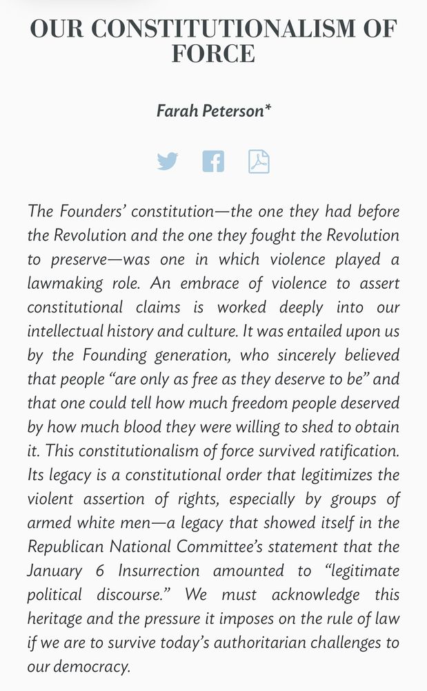 The Founders’ constitution—the one they had before the Revolution and the one they fought the Revolution to preserve—was one in which violence played a lawmaking role. An embrace of violence to assert constitutional claims is worked deeply into our intellectual history and culture. It was entailed upon us by the Founding generation, who sincerely believed that people “are only as free as they deserve to be” and that one could tell how much freedom people deserved by how much blood they were willing to shed to obtain it. This constitutionalism of force survived ratification. Its legacy is a constitutional order that legitimizes the violent assertion of rights, especially by groups of armed white men—a legacy that showed itself in the Republican National Committee’s statement that the January 6 Insurrection amounted to “legitimate political discourse.” We must acknowledge this heritage and the pressure it imposes on the rule of law if we are to survive today’s authoritarian challenges to our democracy.