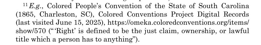 1 E.g., Colored People’s Convention of the State of South Carolina 
(1865, Charleston, SC), Colored Conventions Project Digital Records
 (last visited June 15, 2025), https://omeka.coloredconventions.org/items/
 show/570 (“ ‘Right’ is defined to be the just claim, ownership, or lawful 
title which a person has to anything”). 
