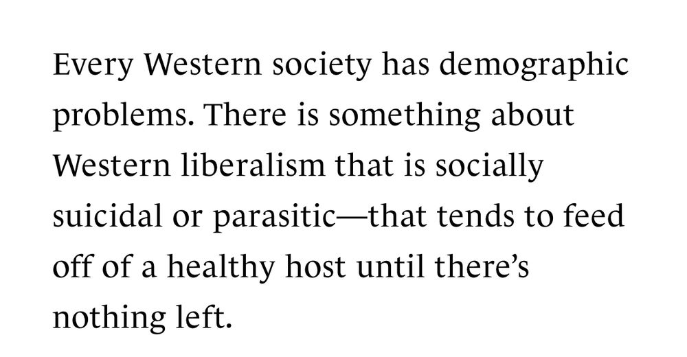 Every Western society has demographic problems. There is something about Western liberalism that is socially suicidal or parasitic—that tends to feed off of a healthy host until there's
nothing left.