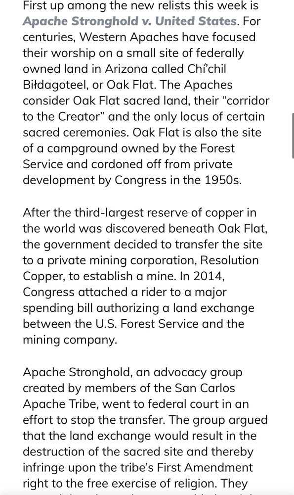 First up among the new relists this week is Apache Stronghold v. United States. For centuries, Western Apaches have focused their worship on a small site of federally owned land in Arizona called Chí’chil Biłdagoteel, or Oak Flat. The Apaches consider Oak Flat sacred land, their “corridor to the Creator” and the only locus of certain sacred ceremonies. Oak Flat is also the site of a campground owned by the Forest Service and cordoned off from private development by Congress in the 1950s.

After the third-largest reserve of copper in the world was discovered beneath Oak Flat, the government decided to transfer the site to a private mining corporation, Resolution Copper, to establish a mine. In 2014, Congress attached a rider to a major spending bill authorizing a land exchange between the U.S. Forest Service and the mining company.

Apache Stronghold, an advocacy group created by members of the San Carlos Apache Tribe, went to federal court in an effort to stop the transfer. The group argued that the land exchange would result in the destruction of the sacred site and thereby infringe upon the tribe’s First Amendment right to the free exercise of religion. 