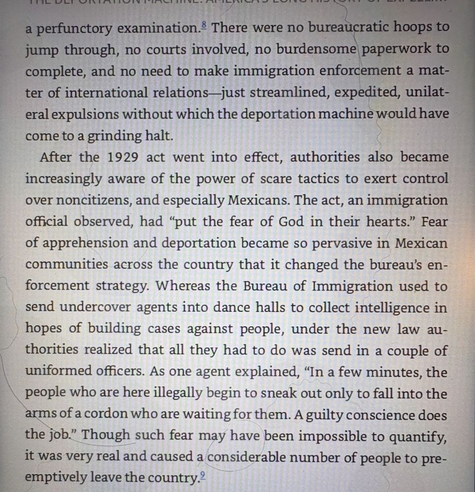 There were no bureaucratic hoops to jump through, no courts involved, no burdensome paperwork to complete, and no need to make immigration enforcement a matter of international relations-just streamlined, expedited, unilateral expulsions without which the deportation machine would have come to a grinding halt.
After the 1929 act went into effect, authorities also became increasingly aware of the power of scare tactics to exert control over noncitizens, and especially Mexicans. The act, an immigration official observed, had "put the fear of God in their hearts." Fear of apprehension and deportation became so pervasive in Mexican communities across the country that it changed the bureau's enforcement strategy. Whereas the Bureau of Immigration used to send undercover agents into dance halls to collect intelligence in hopes of building cases against people, under the new law authorities realized that all they had to do was send in a couple of uniformed officers. As one agent explained, "In a few minutes, the people who are here illegally begin to sneak out only to fall into the arms of a cordon who are waiting for them. A guilty conscience does the job." Though such fear may have been impossible to quantify, it was very real and caused a considerable number of people to preemptively leave the country.*
