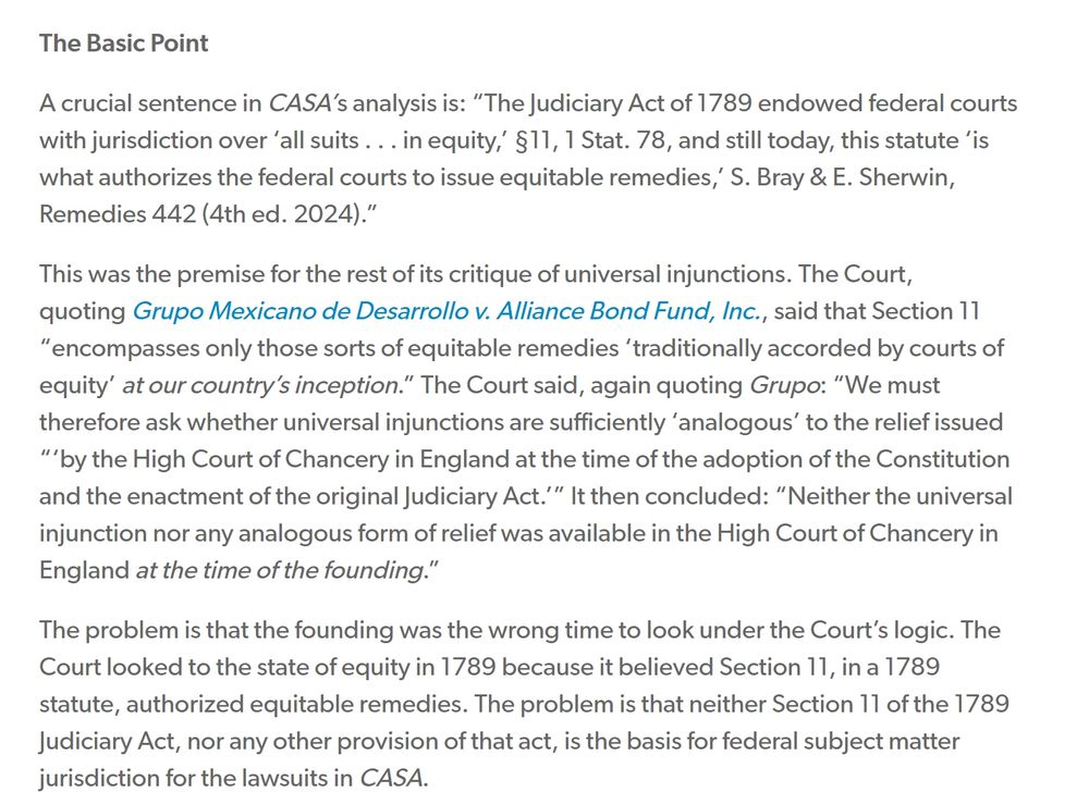 A crucial sentence in CASA’s analysis is: “The Judiciary Act of 1789 endowed federal courts with jurisdiction over ‘all suits . . . in equity,’ §11, 1 Stat. 78, and still today, this statute ‘is what authorizes the federal courts to issue equitable remedies,’ S. Bray & E. Sherwin, Remedies 442 (4th ed. 2024).”

This was the premise for the rest of its critique of universal injunctions. The Court, quoting Grupo Mexicano de Desarrollo v. Alliance Bond Fund, Inc., said that Section 11 “encompasses only those sorts of equitable remedies ‘traditionally accorded by courts of equity’ at our country’s inception.” The Court said, again quoting Grupo: “We must therefore ask whether universal injunctions are sufficiently ‘analogous’ to the relief issued “‘by the High Court of Chancery in England at the time of the adoption of the Constitution and the enactment of the original Judiciary Act.’” It then concluded: “Neither the universal injunction nor any analogous form of relief was available in the High Court of Chancery in England at the time of the founding.”

The problem is that the founding was the wrong time to look under the Court’s logic. The Court looked to the state of equity in 1789 because it believed Section 11, in a 1789 statute, authorized equitable remedies. The problem is that neither Section 11 of the 1789 Judiciary Act, nor any other provision of that act, is the basis for federal subject matter jurisdiction for the lawsuits in CASA.