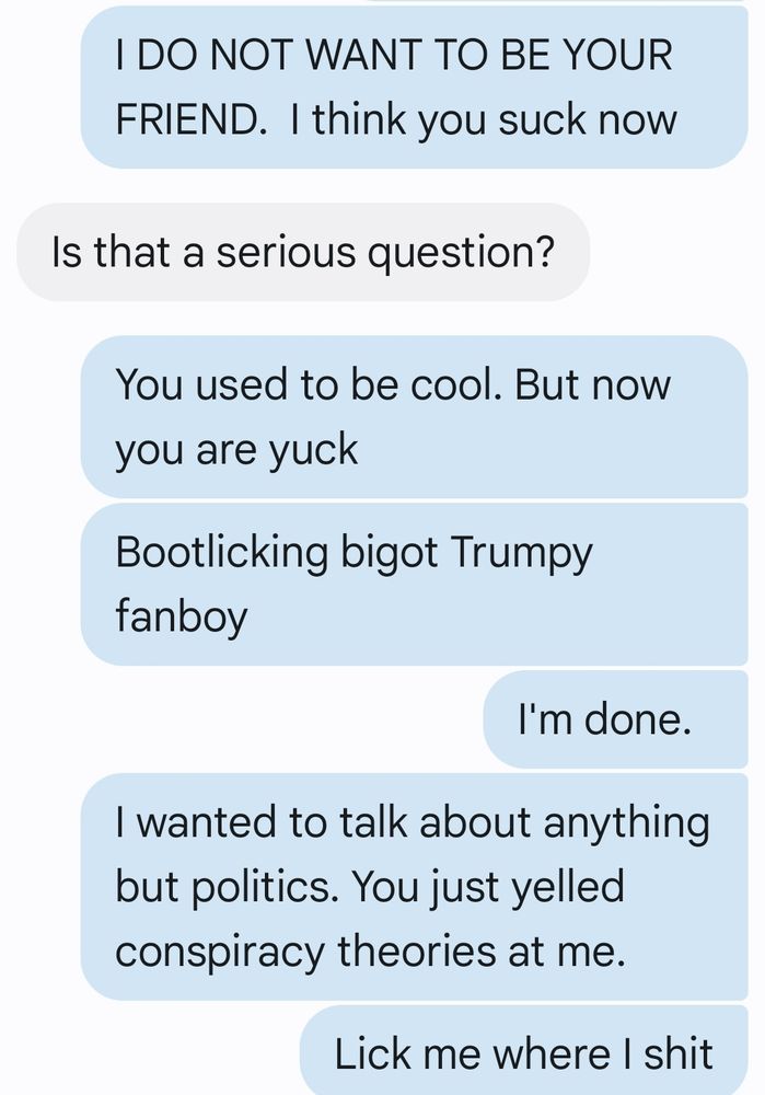 The following is a screenshot of some text messages sent by me in short succession: 
You used to be cool, but now you're yuck. 

Bootlicking Trumpy fanboy.

 I'm done. I wanted to talk about anything but politics. You just yelled conspiracy theories at me. 

Lick me where I shit.