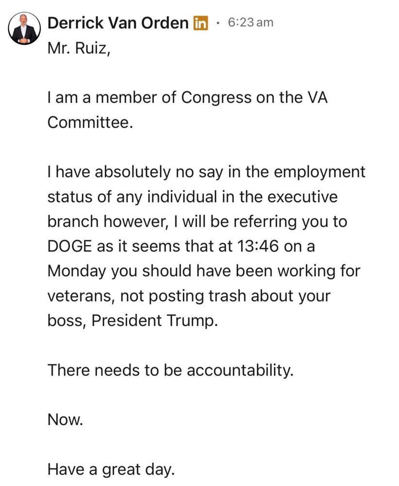 A screenshot of a LinkedIn message from Derrick Van Orden to Tony Ruiz. It says:

Mr. Ruiz,

I am a member of Congress on the VA Committee.

I have absolutely no say in the employment status of any individual in the executive branch however, I will be referring you to DOGE as it seems that at 13:46 on a Monday you should have been working for veterans, not posting trash about your boss, President Trump.

There needs to be accountability.

Now.

Have a great day.