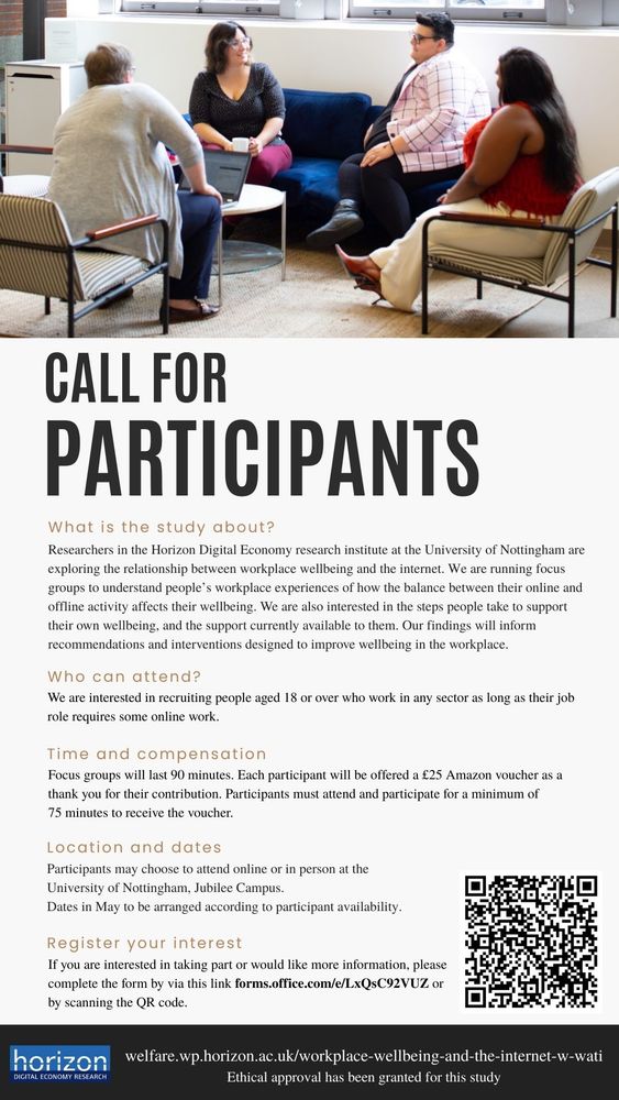 CALL FOR PARTICIPANTS

What is the study about?
Researchers in the Horizon Digital Economy research institute at the University of Nottingham are exploring the relationship between workplace wellbeing and the internet. We are running focus
groups to understand people’s workplace experiences of how the balance between their online and offline activity affects their wellbeing. We are also interested in the steps people take to support their own wellbeing, and the support currently available to them. Our findings will inform recommendations and interventions designed to improve wellbeing in the workplace.

Who can attend?
We are interested in recruiting people aged 18 or over who work in any sector as long as their job role requires some online work.

Time and compensation
Focus groups will last 90 minutes. Each participant will be offered a £25 Amazon voucher as a thank you for their contribution. Participants must attend and participate for a minimum of 75 minutes to receive the voucher.

Location and dates
Participants may choose to attend online or in person at the
University of Nottingham, Jubilee Campus.
Dates in May to be arranged according to participant availability.

Register your interest
If you are interested in taking part or would like more information, please
complete the form by via this link forms.office.com/e/LxQsC92VUZ or
by scanning the QR code.
