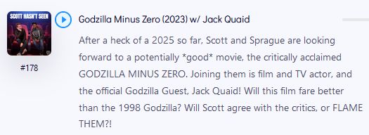 Godzilla Minus Zero (2023) w/ Jack Quaid After a heck of a 2025 so far, Scott and Sprague are looking forward to a potentially *good* movie, the critically acclaimed GODZILLA MINUS ZERO. Joining them is film and TV actor, and the official Godzilla Guest, Jack Quaid! Will this film fare better than the 1998 Godzilla? Will Scott agree with the critics, or FLAME THEM?!