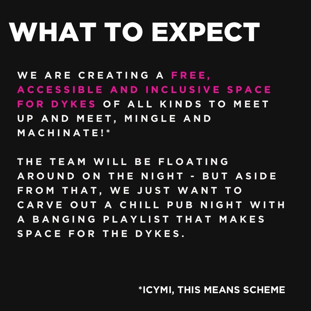 We are creating a free, accessible and inclusive space for dykes of all kinds to meet, mingle and machinate!*
The team will be floating around on the night - but aside from that, we just want to carve out a chill pub night that makes space for the dykes.
We are dykes all year round!
*ICYMI, this means scheme