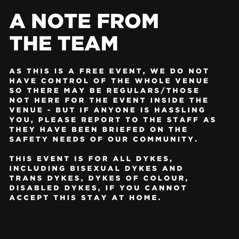 A note from the team:
As this is a free event, we do not have control of the whole venue so there may be regulars/those not here for the event inside the venue - but if anyone is hassling you, please report to the staff as they have been briefed on the safety needs of our community.
This event is for ALL dykes, including bisexual dykes and trans dykes, dykes of colour, disabled dykes, if you cannot accept this stay at home.