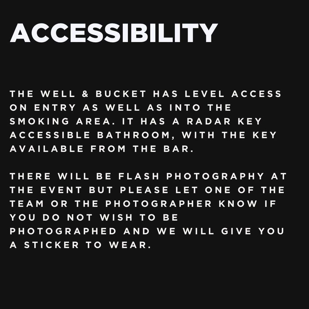 Accessibility:
The Well & Bucket has level access on entry as well as into the smoking area. It has a radar key accessible bathroom, with the key available from the bar.
There will be flash photography at the event but please let one of the team or the photographer know if you do not wish to be photographed and we will give you a sticker to wear.