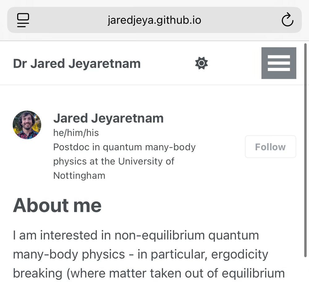 A screenshot of my new website, showing a little profile of me (with my picture) and a brief description. There is some text below this:

“About me
I am interested in non-equilibrium quantum many-body physics - in particular, ergodicity breaking (where matter taken out of equilibrium…”

There is also a “hamburger” menu in the top right.

(If you want to read more, visit the site!)