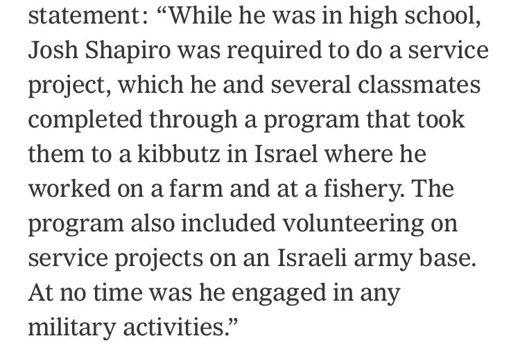 NYT article text 'statement: "While he was in high school, Josh Shapiro was required to do a service project, which he and several classmates completed through a program that took them to a kibbutz in Israel where he worked on a farm and at a fishery. The program also included volunteering on service projects on an Israeli army base.
At no time was he engaged in any military activities."'