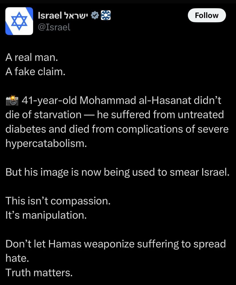 Post on Twitter from the official Israel account Israel hxาบ @Israel Follow A real man. A fake claim. o 41-year-old Mohammad al-Hasanat didn't die of starvation — he suffered from untreated diabetes and died from complications of severe hypercatabolism. But his image is now being used to smear Israel. This isn't compassion. It's manipulation. Don't let Hamas weaponize suffering to spread hate. Truth matters.