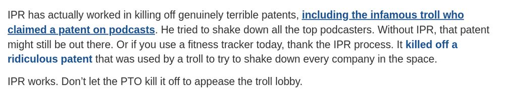 IPR has actually worked in killing off genuinely terrible patents, including the infamous troll who claimed a patent on podcasts. He tried to shake down all the top podcasters. Without IPR, that patent might still be out there. Or if you use a fitness tracker today, thank the IPR process. It killed off a ridiculous patent that was used by a troll to try to shake down every company in the space.

IPR works. Don’t let the PTO kill it off to appease the troll lobby.