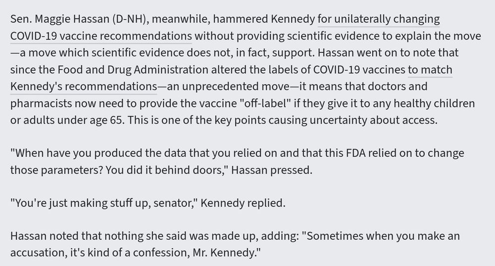 Sen. Maggie Hassan (D-NH), meanwhile, hammered Kennedy for unilaterally changing COVID-19 vaccine recommendations without providing scientific evidence to explain the move—a move which scientific evidence does not, in fact, support. Hassan went on to note that since the Food and Drug Administration altered the labels of COVID-19 vaccines to match Kennedy's recommendations—an unprecedented move—it means that doctors and pharmacists now need to provide the vaccine "off-label" if they give it to any healthy children or adults under age 65. This is one of the key points causing uncertainty about access.

"When have you produced the data that you relied on and that this FDA relied on to change those parameters? You did it behind doors," Hassan pressed.

"You're just making stuff up, senator," Kennedy replied.

Hassan noted that nothing she said was made up, adding: "Sometimes when you make an accusation, it's kind of a confession, Mr. Kennedy."