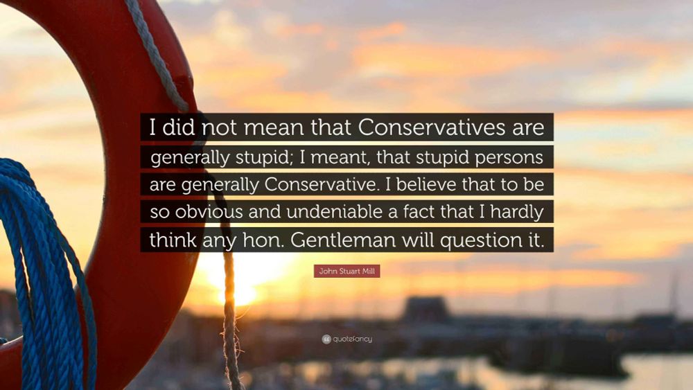 [What I stated was, that the Conservative party was, by the law of its constitution, necessarily the stupidest party. Now, I do not retract this assertion; but] I did not mean that Conservatives are generally stupid; I meant, that stupid persons are generally Conservative. I believe that to be so obvious and undeniable a fact that I hardly think any hon. Gentleman will question it.