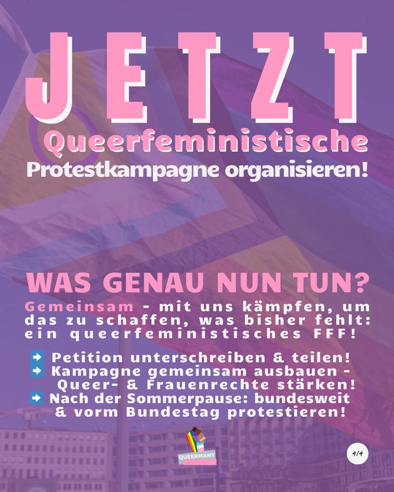JETZT
Queerfeministische
Protestkampagne organisieren!

Gemeinsam - mit uns kämpfen, um
das zu schaffen, was bisher fehlt:
ein queerfeministisches FFF!
 
 
 ➡️ Petition unterschreiben & teilen!
 ➡️ Kampagne gemeinsam ausbauen – 
     Queer- & Frauenrechte stärken!
 ➡️ Nach der Sommerpause: bundesweit
     & vorm Bundestag protestieren!
Was genau nun tun?